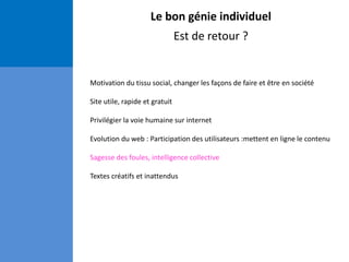 Le bon génie individuel
Est de retour ?
Motivation du tissu social, changer les façons de faire et être en société
Site utile, rapide et gratuit
Privilégier la voie humaine sur internet
Evolution du web : Participation des utilisateurs :mettent en ligne le contenu
Sagesse des foules, intelligence collective
Textes créatifs et inattendus
 