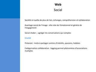 Web
Social
Société en quête de plus de lien, échanges, compréhension et collaboration
Avantage social de l’image : elle crée de l’émotionnel et génère de
l’engagement
Social shaker ;: agréger les conversations qui comptes
Viralité
Pinterest : invite à partager centres d’intérêts, passions, hobbies
Catégorisation collaborative : tagging permet phénomène d’associations
multiples
 