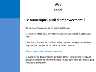 Web
Social
Le numérique, outil d'empowerment ?
On dit que c’est rapide et en fait c’est très lent
E-commerce très lent, on va faire nos courses dans les magasins du
coin
Question culturelle de la silicon valley : productivité personnelle en
augmentant la capacité de calcul de notre cerveau
Libérer la puissance de notre cerveau
Je suis un être plus productif qu’avant car j’ai cet outil : le réseau, la
gestion de mémoire à libérer dans le réseau pour faire des choses plus
subtiles et complexes
 