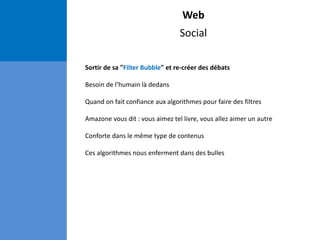 Web
Social
Sortir de sa "Filter Bubble" et re-créer des débats
Besoin de l’humain là dedans
Quand on fait confiance aux algorithmes pour faire des filtres
Amazone vous dit : vous aimez tel livre, vous allez aimer un autre
Conforte dans le même type de contenus
Ces algorithmes nous enferment dans des bulles
 