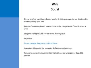 Web
Social
Dire si on n’est pas d’accord pour recréer le dialogue organisé sur des intérêts
c’est beaucoup plus fort,
Besoin d’un web qui nous sort de notre bulle, réinjecter de l’humain dans le
web
Les gens n’ont plus une source d’info monolytique
La pravda
On est capable d’exprimer notre critique
Important d’apporter du contexte, de faire notre jugement
Rendre le consommateur intelligent plutôt que de lui apporter du prêt à
penser
 