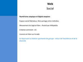 Web
Social
Numérisme utopique et Digital utopians
Espace social libérateur, libre partage entre individus
Mouvement du logicial libre : illustré par Wikipédia
Créative comment : CC
Licence art libre sur le web
En favorisant la création spontanée de groupe : retour de l’excellence et de la
diversité
 