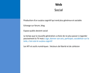Web
Social
Production d’un surplus cognitif qui rend plus généreux et sociable
Echange sur forum, blog
Espace public devient social
Le temps que la nouvelle génération a choisi de ne plus passer à regarder
passivement la TV mais à agir, donner son avis, participer, sociabiliser sur la
toile, c’est cela le surplus cognitif
Les NTI et outils numériques : Vecteurs de liberté et de cohésion
 