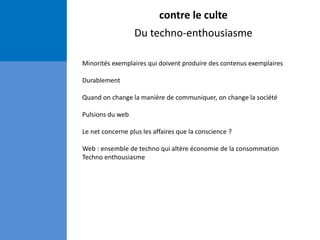 contre le culte
Du techno-enthousiasme
Minorités exemplaires qui doivent produire des contenus exemplaires
Durablement
Quand on change la manière de communiquer, on change la société
Pulsions du web
Le net concerne plus les affaires que la conscience ?
Web : ensemble de techno qui altère économie de la consommation
Techno enthousiasme
 