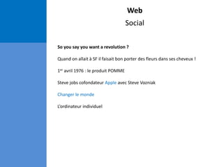 Web
Social
So you say you want a revolution ?
Quand on allait à SF il faisait bon porter des fleurs dans ses cheveux !
1er avril 1976 : le produit POMME
Steve jobs cofondateur Apple avec Steve Vozniak
Changer le monde
L’ordinateur individuel
 