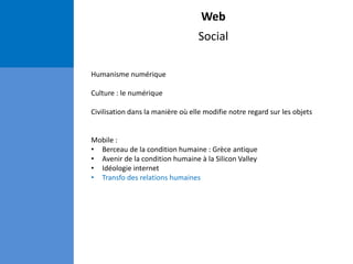 Web
Social
Humanisme numérique
Culture : le numérique
Civilisation dans la manière où elle modifie notre regard sur les objets
Mobile :
• Berceau de la condition humaine : Grèce antique
• Avenir de la condition humaine à la Silicon Valley
• Idéologie internet
• Transfo des relations humaines
 