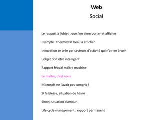 Web
Social
Le rapport à l’objet : que l’on aime porter et afficher
Exemple : thermostat beau à afficher
Innovation se crée par secteurs d’activité qui n’a rien à voir
L’objet doit être intelligent
Rapport féodal maître machine
Le maître, c’est nous
Microsoft ne l’avait pas compris !
Si faiblesse, situation de haine
Sinon, situation d’amour
Life cycle management : rapport permanent
 