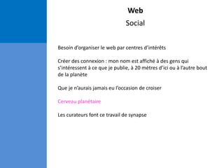 Web
Social
Besoin d’organiser le web par centres d’intérêts
Créer des connexion : mon nom est affiché à des gens qui
s’intéressent à ce que je publie, à 20 mètres d’ici ou à l’autre bout
de la planète
Que je n’aurais jamais eu l’occasion de croiser
Cerveau planétaire
Les curateurs font ce travail de synapse
 