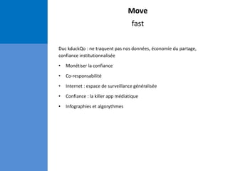 Move
fast
Duc kduckQo : ne traquent pas nos données, économie du partage,
confiance institutionnalisée
• Monétiser la confiance
• Co-responsabilité
• Internet : espace de surveillance généralisée
• Confiance : la killer app médiatique
• Infographies et algorythmes
 