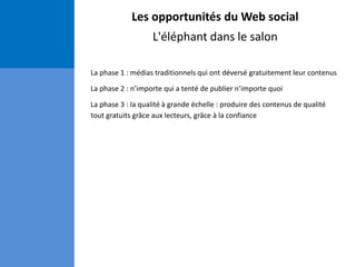 Les opportunités du Web social
L'éléphant dans le salon
La phase 1 : médias traditionnels qui ont déversé gratuitement leur contenus
La phase 2 : n’importe qui a tenté de publier n’importe quoi
La phase 3 : la qualité à grande échelle : produire des contenus de qualité
tout gratuits grâce aux lecteurs, grâce à la confiance
 