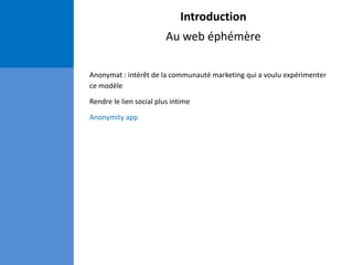 Introduction
Au web éphémère
Anonymat : intérêt de la communauté marketing qui a voulu expérimenter
ce modèle
Rendre le lien social plus intime
Anonymity app
 