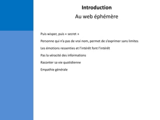 Introduction
Au web éphémère
Puis wisper, puis « secret »
Personne qui n’a pas de vrai nom, permet de s’exprimer sans limites
Les émotions ressenties et l’intérêt font l’intérêt
Pas la véracité des informations
Raconter sa vie quotidienne
Empathie générale
 