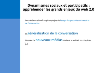 Dynamismes sociaux et participatifs :
appréhender les grands enjeux du web 2.0
Les médias sociaux font plus que jamais bouger l’organisation du savoir et
de l’information.
La généralisation de la conversation
L’arrivée de nouveaux médias sociaux, le web vit ses chapitres
2.0
 