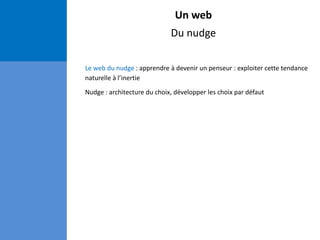 Un web
Du nudge
Le web du nudge : apprendre à devenir un penseur : exploiter cette tendance
naturelle à l’inertie
Nudge : architecture du choix, développer les choix par défaut
 