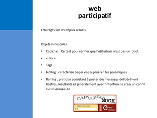 web
participatif
Eclairages sur les enjeux actuels
Objets minuscules
• Captchas : Ce test pour vérifier que l'utilisateur n'est pas un robot.
• « like »
• Tags
• trolling : caractérise ce qui vise à générer des polémiques
• flaming : pratique consistant à poster des messages délibérément
hostiles, insultants et généralement avec l'intention de créer un conflit
sur un groupe de
 