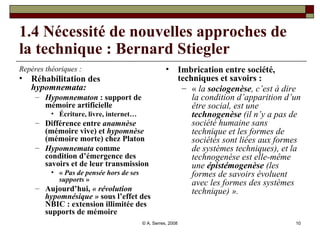 1.4 Nécessité de nouvelles approches de la technique : Bernard Stiegler Repères théoriques : Réhabilitation des  hypomnemata:   Hypomnematon  : support de mémoire artificielle Écriture, livre, internet… Différence entre  anamnèse  (mémoire vive) et  hypomnèse  (mémoire morte) chez Platon Hypomnemata  comme condition d’émergence des savoirs et de leur transmission «  Pas de pensée hors de ses supports  » Aujourd’hui,  « révolution hypomnésique »   sous l’effet des NBIC : extension illimitée des supports de mémoire Imbrication entre société, techniques et savoirs :  «  la  sociogenèse , c’est à dire la condition d’apparition d’un être social, est une  technogenèse  (il n’y a pas de société humaine sans technique et les formes de sociétés sont liées aux formes de systèmes techniques), et la technogenèse est elle-même une  épistémogenèse  (les formes de savoirs évoluent avec les formes des systèmes technique) ».     