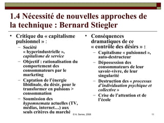 1.4 Nécessité de nouvelles approches de la technique : Bernard Stiegler Critique du « capitalisme pulsionnel »  :  Société « hyperindustrielle »,  capitalisme de service Objectif : rationalisation du comportement des consommateurs par le marketing Captation de l’énergie libidinale, du désir, pour le transformer en pulsions > consommation Soumission des  hypomnemata  actuelles (TV, médias, internet…) aux seuls critères du marché Conséquences dramatiques de ce « contrôle des désirs » :   Capitalisme « pulsionnel », auto-destructeur Dépossession des consommateurs de leur savoir-vivre, de leur singularité Destruction des «  processus d’individuation psychique et collective  » Crise de l’attention et de l’école 