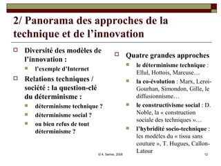 2/ Panorama des approches de la technique et de l’innovation Diversité des modèles de l’innovation : l’exemple d’Internet Relations techniques / société : la question-clé du déterminisme : déterminisme technique ?  déterminisme social ?  ou bien refus de tout déterminisme ?  Quatre grandes approches  le déterminisme technique  : Ellul, Hottois, Marcuse… la co-évolution  : Marx, Leroi-Gourhan, Simondon, Gille, le diffusionnisme… le constructivisme social  : D. Noble, la « construction sociale des techniques »… l’hybridité socio-technique  : les modèles du « tissu sans couture », T. Hugues, Callon-Latour 