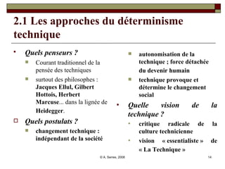 2.1 Les approches du déterminisme technique Quels penseurs ?   Courant traditionnel de la pensée des techniques surtout des philosophes :  Jacques Ellul, Gilbert Hottois, Herbert Marcuse ... dans la lignée de  Heidegger .   Quels postulats ? changement technique : indépendant de la société autonomisation de la technique ; force détachée du devenir humain   technique provoque et détermine le changement social  Quelle vision de la technique ? critique radicale de la culture technicienne vision « essentialiste » de « La Technique »   