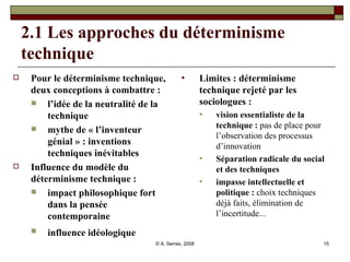 2.1 Les approches du déterminisme technique Pour le déterminisme technique, deux conceptions à combattre : l’idée de la neutralité de la technique  mythe de « l’inventeur génial » : inventions techniques inévitables Influence du modèle du déterminisme technique : impact philosophique fort dans la pensée contemporaine influence idéologique   Limites : déterminisme technique rejeté par les sociologues : vision essentialiste de la technique :  pas de place pour l’observation des processus d’innovation Séparation radicale du social et des techniques impasse intellectuelle et politique :  choix techniques déjà faits, élimination de l’incertitude... 