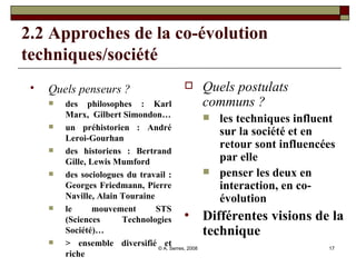 2.2 Approches de la co-évolution techniques/société Quels penseurs ?   des philosophes : Karl Marx,  Gilbert Simondon… un préhistorien : André Leroi-Gourhan des historiens : Bertrand Gille, Lewis Mumford des sociologues du travail : Georges Friedmann, Pierre Naville, Alain Touraine le mouvement STS (Sciences Technologies Société)… > ensemble diversifié et riche Quels postulats communs ? les techniques influent sur la société et en retour sont influencées par elle  penser les deux en interaction, en co-évolution Différentes visions de la technique 