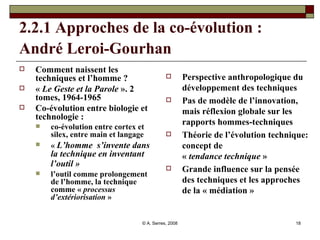 2.2.1 Approches de la co-évolution : André Leroi-Gourhan   Comment naissent les techniques et l’homme ?  «  Le Geste et la Parole  ». 2 tomes, 1964-1965 Co-évolution entre biologie et technologie :  co-évolution entre cortex et silex, entre main et langage  «  L’homme  s’invente dans la technique en inventant l’outil »   l’outil comme prolongement de l’homme, la technique comme «  processus d’extériorisation  » Perspective anthropologique du développement des techniques Pas de modèle de l’innovation, mais réflexion globale sur les rapports hommes-techniques Théorie de l’évolution technique: concept de «  tendance technique  » Grande influence sur la pensée des techniques et les approches de la « médiation »  