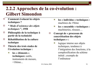 2.2.2 Approches de la co-évolution : Gilbert Simondon Comment évoluent les objets techniques ?   “  Mode d’existence des objets techniques  ”, 1958 Philosophie de la technique à partir de la technicité Réhabilitation de la culture technique Théorie des trois stades de l’évolution technique :   les « éléments » techniques:  outils, instruments de mesure, <18ème...  les « individus » techniques :  machines du 19ème  les « ensemble » techniques :  machineries, réseaux… Concept de « processus de concrétisation des objets techniques » :  logique interne aux objets techniques, tendance à l’intégration des fonctions, à la complexification du schème initial ; exemple de l’ordinateur  