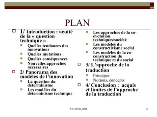 PLAN  1/  Introduction : acuité de la « question technique » Quelles tendances des innovations  Quelles mutations Quelles conséquences Nouvelles approches nécessaires 2/ Panorama des modèles de l’innovation La question du déterminisme Les modèles du déterminisme technique Les approches de la co-évolution techniques/société  Les modèles du constructivisme social  Les modèles de la co-construction du technique et du social  3/ L’approche de la traduction   Principes Notions, concepts 4/ Conclusion :  acquis et limites de l’approche de la traduction 