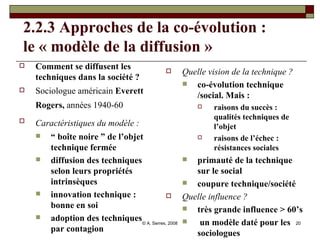 2.2.3 Approches de la co-évolution : le « modèle de la diffusion » Comment se diffusent les techniques dans la société ? Sociologue américain  Everett Rogers,  années 1940-60   Caractéristiques du modèle :   “  boîte noire ” de l’objet technique fermée diffusion des techniques selon leurs propriétés intrinsèques  innovation technique : bonne en soi adoption des techniques par contagion Quelle vision de la technique ? co-évolution technique /social. Mais :  raisons du succès : qualités techniques de l’objet  raisons de l’échec : résistances sociales primauté de la technique sur le social coupure technique/société Quelle influence ? très grande influence > 60’s un modèle daté pour les sociologues 