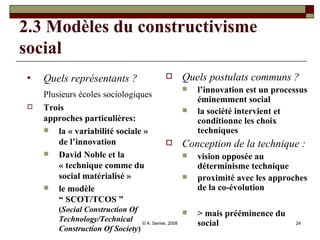 2.3 Modèles du constructivisme social Quels représentants ?   Plusieurs écoles sociologiques   Trois approches particulières:  la « variabilité sociale » de l’innovation David Noble et la « technique comme du social matérialisé » le modèle “ SCOT/TCOS ” ( Social Construction Of Technology/Technical Construction Of Society ) Quels postulats communs ? l’innovation est un processus éminemment social  la société intervient et conditionne les choix techniques Conception de la technique : vision opposée au déterminisme technique proximité avec les approches de la co-évolution > mais prééminence du social 