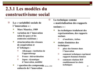 2.3.1 Les modèles du  constructivisme social La « variabilité sociale de l ’innovation » : Marc Maurice, 1989 variation de l ’innovation selon les pays et les contextes sociétaux : structuration des réseaux de coopération et d ’échanges : Allemagne : institution de l’apprentissage France : hiérarchisation Japon : dynamique d ’innovation, mobilité > question des composants culturels de l ’innovation  La technique comme « matérialisation des rapports sociaux » :  les techniques traduisent des représentations, des rapports sociaux cf nucléaire, Airbus études féministes des techniques:  place des femmes dans l ’innovation  comment techniques expriment rapports hommes-femmes comment relations H/F conditionnent les choix techniques 