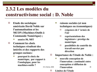 2.3.2 Les modèles du  constructivisme social : D. Noble Etude du sociologue américain David Noble sur l’automatisation et les  MCON (Machines-Outils à Commande Numérique) ; années 50, MIT Comment les choix techniques résultent des intérêts et des rapports des groupes sociaux: pourquoi le choix du numérique,  par rapport à l’analogique, pour les machines-outils ?  raisons sociales (et non techniques ou économiques)  exigences de l ’armée de l’air représentations des ingénieurs : prestige du numérique possibilités de contrôle du travail ouvrier par direction Importance de l’étude de Noble : nouvelle conception de l’innovation : continuité entre conception et diffusion de l’innovation Limites de l’étude 