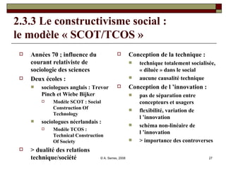 2.3.3 Le constructivisme social : le modèle « SCOT/TCOS » Années 70 ; influence du courant relativiste de sociologie des sciences Deux écoles :  sociologues anglais : Trevor Pinch et Wiebe Bijker Modèle SCOT : Social Construction Of Technology sociologues néerlandais : Modèle TCOS : Technical Construction Of Society > dualité des relations technique/société Conception de la technique :  technique totalement socialisée, « diluée » dans le social aucune causalité technique Conception de l ’innovation :  pas de séparation entre concepteurs et usagers flexibilité, variation de l ’innovation schéma non-linéaire de l ’innovation > importance des controverses 