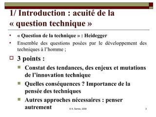 1/ Introduction : acuité de la « question technique » « Question de la technique » : Heidegger  Ensemble des questions posées par le développement des techniques à l’homme ;  3 points :  Constat des tendances, des enjeux et mutations de l’innovation technique  Quelles conséquences ? Importance de la pensée des techniques Autres approches nécessaires : penser autrement 