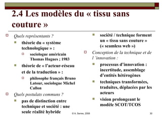 2.4 Les modèles du « tissu sans couture » Quels représentants ?   théorie du « système technologique » :  sociologue américain Thomas Hugues ; 1983 théorie de « l’acteur-réseau et de la traduction » :   philosophe français Bruno Latour, sociologue Michel Callon Quels postulats communs ? pas de distinction entre technique et société : une seule réalité hybride société / technique forment un « tissu sans couture » (« seamless web ») Conception de la technique et de l ’innovation : processus d’innovation : incertitude, assemblage d’entités hétérogènes techniques transformées, traduites, déplacées par les acteurs  vision prolongeant le modèle SCOT/TCOS  