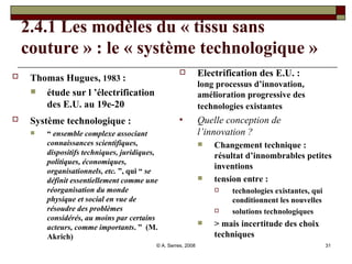 2.4.1 Les modèles du « tissu sans couture » : le « système technologique » Thomas Hugues,  1983  :   étude sur l ’électrification des E.U. au 19e-20 Système technologique :   “  ensemble complexe associant connaissances scientifiques, dispositifs techniques, juridiques, politiques, économiques, organisationnels, etc.  ”, qui “  se définit essentiellement comme une réorganisation du monde physique et social en vue de résoudre des problèmes considérés, au moins par certains acteurs, comme importants . ”  (M. Akrich) Electrification des E.U. :  long processus d’innovation, amélioration progressive des technologies existantes   Quelle conception de l’innovation ? Changement technique :  résultat d’innombrables petites inventions tension entre :  technologies existantes, qui conditionnent les nouvelles solutions technologiques > mais incertitude des choix techniques 