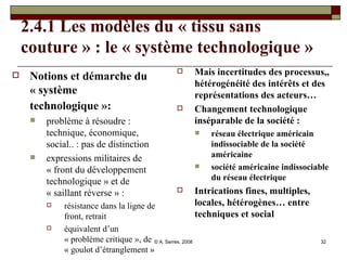 2.4.1 Les modèles du « tissu sans couture » : le « système technologique » Notions et démarche du « système technologique »:   problème à résoudre : technique, économique, social.. : pas de distinction expressions militaires de « front du développement technologique » et de « saillant réverse » :  résistance dans la ligne de front, retrait équivalent d’un « problème critique », de « goulot d’étranglement » Mais incertitudes des processus,, hétérogénéité des intérêts et des représentations des acteurs… Changement technologique inséparable de la société :  réseau électrique américain indissociable de la société américaine société américaine indissociable du réseau électrique Intrications fines, multiples, locales, hétérogènes… entre techniques et social 