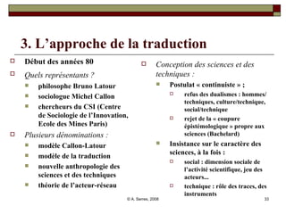 3. L’approche de la traduction  Début des années 80 Quels représentants ?   philosophe Bruno Latour sociologue Michel Callon chercheurs du CSI (Centre de Sociologie de l’Innovation, Ecole des Mines Paris) Plusieurs dénominations :  modèle Callon-Latour modèle de la traduction nouvelle anthropologie des sciences et des techniques théorie de l’acteur-réseau Conception des sciences et des techniques : Postulat « continuiste » ;  refus des dualismes : hommes/ techniques, culture/technique, social/technique rejet de la « coupure épistémologique » propre aux sciences (Bachelard) Insistance sur le caractère des sciences, à la fois :  social : dimension sociale de l’activité scientifique, jeu des acteurs...  technique : rôle des traces, des instruments 