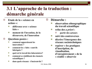 3.1 L’approche de la traduction : démarche générale Etude de la « science en action »:  différence avec « science faite » moment de l’invention, de la découverte, de l’innovation Questions posées :  comment apparaissent les innovations ? comment les « faits » sont-ils fabriqués ? quel est le travail des laboratoires? comment se stabilisent des énoncés scientifiques ?  dans quels réseaux  s’insèrent-ils ? Démarche :  observation ethnographique du travail scientifique refus des  a priori  :  partir des acteurs suivi des controverses décrire l’émergence des réseaux sociotechniques repérer « les pratiques d’inscription, de visualisation, d’enregistrement » de la « réalité » observée    