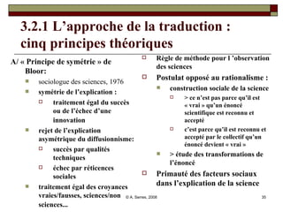 3.2.1 L’approche de la traduction :  cinq principes théoriques A/ « Principe de symétrie » de Bloor: sociologue des sciences, 1976 symétrie de l’explication :  traitement égal du succès ou de l’échec d’une innovation   rejet de l’explication asymétrique du diffusionnisme:  succès par qualités techniques échec par réticences sociales traitement égal des croyances vraies/fausses, sciences/non sciences...   Règle de méthode pour l ’observation des sciences  Postulat opposé au rationalisme : construction sociale de la science > ce n’est pas parce qu’il est « vrai » qu’un énoncé scientifique est reconnu et accepté c’est parce qu’il est reconnu et accepté par le collectif qu’un énoncé devient « vrai » > étude des transformations de l’énoncé Primauté des facteurs sociaux dans l’explication de la science 