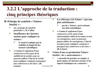 3.2.2 L’approche de la traduction :  cinq principes théoriques B/ Principe de symétrie « Nature-Société » : ou «  principe de symétrie généralisé  », M. Callon Insuffisance des facteurs sociaux pour expliquer la science :  le social n’explique pas la stabilité, la longévité des énoncés scientifiques «  Comme le règlement d’une controverse est la cause de la stabilité de la société, nous ne pouvons utiliser l’état de la société pour expliquer comment et pourquoi une controverse a été close  » (B. Latour) La référence à la Nature = pas non plus satisfaisante :  pas de « Nature » pré-existante aux faits scientifiques «  Comme le règlement d’une controverse est la cause d’une représentation stable de la nature et non sa conséquence, nous ne pouvons jamais utiliser la conséquence, l’état de la nature pour expliquer comment et pourquoi une controverse a été close  » (B. Latour) Vision d’une co-production Nature-Société : les « socio-natures » > nécessité de prendre en compte, à parts égales, les facteurs sociaux et les aspects techniques ou « naturels » 