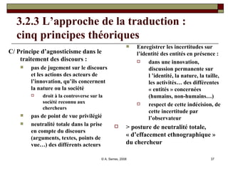 3.2.3 L’approche de la traduction :  cinq principes théoriques C/ Principe d’agnosticisme dans le traitement des discours :  pas de jugement sur le discours et les actions des acteurs de l’innovation, qu’ils concernent la nature ou la société  droit à la controverse sur la société reconnu aux chercheurs pas de point de vue privilégié neutralité totale dans la prise en compte du discours (arguments, textes, points de vue…) des différents acteurs  Enregistrer les incertitudes sur l’identité des entités en présence : dans une innovation, discussion permanente sur l ’identité, la nature, la taille, les activités… des différentes « entités » concernées (humains, non-humains…)  respect de cette indécision, de cette incertitude par l’observateur  > posture de neutralité totale, « d’effacement ethnographique » du chercheur 