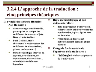 3.2.4 L’approche de la traduction :  cinq principes théoriques D/ Principe de symétrie Humains-Non Humains :  dans sociologie traditionnelle, pas de prise en compte des entités non humaines : objets, êtres vivants, écrits... Pour Callon-Latour, chercheurs =  porte-paroles  des entités non humaines (virus, prions, ordinateurs…) travail scientifique : travail de capture, de définition, de déplacement, d’association… de multiples entités non-humaines Règle méthodologique et non vision naturaliste :  dans un processus d’innovation, observation et prise en compte des non-humains, à parts égales avec les humains reconstitution des réseaux hybrides reliant humains et non-humains Catégorie fondamentale de l’approche de la traduction :  l’hétérogénéité  des composants de l’innovation 