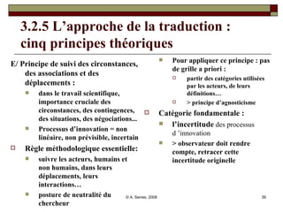 3.2.5 L’approche de la traduction :  cinq principes théoriques E/ Principe de suivi des circonstances, des associations et des déplacements : dans le travail scientifique, importance cruciale des circonstances, des contingences, des situations, des négociations... Processus d’innovation = non linéaire, non prévisible, incertain Règle méthodologique essentielle:  suivre les acteurs, humains et non humains, dans leurs déplacements, leurs interactions… posture de neutralité du chercheur Pour appliquer ce principe : pas de grille a priori :  partir des catégories utilisées par les acteurs, de leurs définitions… > principe d’agnosticisme  Catégorie fondamentale :  l’incertitude   des processus d ’innovation > observateur doit rendre compte, retracer cette incertitude originelle 