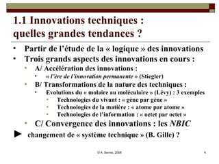 1.1 Innovations techniques :  quelles grandes tendances ? Partir de l’étude de la « logique » des innovations Trois grands aspects des innovations en cours :  A/ Accélération des innovations :  «  l’ère de l’innovation permanente  » (Stiegler) B/ Transformations de la nature des techniques :  Evolutions du « molaire au moléculaire » (Lévy) : 3 exemples Technologies du vivant : « gène par gène » Technologies de la matière : « atome par atome » Technologies de l’information : « octet par octet » C/ Convergence des innovations : les  NBIC ►  changement de « système technique » (B. Gille) ? 