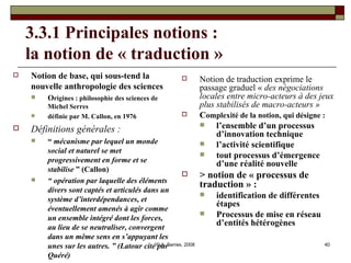 3.3.1 Principales notions :  la notion de « traduction »  Notion de base, qui sous-tend la nouvelle anthropologie des sciences O rigines : philosophie des sciences de Michel Serres définie par M. Callon, en 1976 Définitions générales :   “  mécanisme par lequel un monde social et naturel se met progressivement en forme et se stabilise  ” (Callon) “  opération par laquelle des éléments divers sont captés et articulés dans un système d’interdépendances, et éventuellement amenés à agir comme un ensemble intégré dont les forces, au lieu de se neutraliser, convergent dans un même sens en s’appuyant les unes sur les autres. ” (Latour cité par Quéré) Notion de traduction exprime le passage graduel «  des négociations locales entre micro-acteurs à des jeux plus stabilisés de macro-acteurs »   C omplexité de la notion, qui désigne :   l’ensemble d’un processus d’innovation technique l’activité scientifique tout processus d’émergence d’une réalité nouvelle > notion de « processus de traduction » : identification de différentes étapes Processus de mise en réseau d’entités hétérogènes 