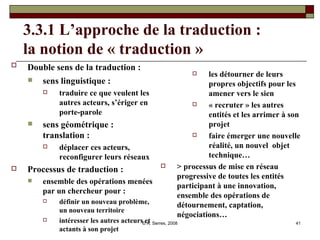 3.3.1 L’approche de la traduction :  la notion de « traduction »  Double sens de la traduction :   sens linguistique :  traduire ce que veulent les autres acteurs, s’ériger en porte-parole sens géométrique : translation : déplacer ces acteurs, reconfigurer leurs réseaux Processus de traduction : ensemble des opérations menées par un chercheur pour : définir un nouveau problème, un nouveau territoire intéresser les autres acteurs et actants à son projet les détourner de leurs propres objectifs pour les amener vers le sien « recruter » les autres entités et les arrimer à son projet faire émerger une nouvelle réalité, un nouvel  objet technique… > processus de mise en réseau progressive de toutes les entités participant à une innovation, ensemble des opérations de détournement, captation, négociations… 