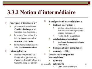 3.3.2 Notion d’intermédiaire   Processus d’innovation =  processus d’association  d’entités hétérogènes  : humains, non humains… Résultat d’innombrables  interactions entre des  acteurs et actants   Interactions matérialisées dans des  intermédiaires Intermédiaires  :  tous les composants de l’innovation, permettant d’assurer, de matérialiser les relations entre les acteurs 4 catégories d’intermédiaires : textes et inscriptions :   articles, « inscriptions », traces de l’activité scientifique (cartes, images, formules…) >  rôle-clé des inscriptions artefacts (non-humains) :  machines, instruments, objets techniques… humains et leurs compétences  monnaie, crédits Deux caractéristiques des intermédiaires :  hybridité  réticularité   Cf les textes scientifiques 