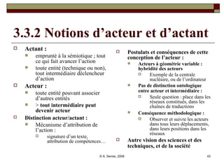 3.3.2 Notions d’acteur et d’actant Actant :  emprunté à la sémiotique ; tout ce qui fait avancer l’action toute entité (technique ou non), tout intermédiaire déclencheur d’action  Acteur :  toute entité pouvant associer d’autres entités >  tout intermédiaire peut devenir acteur Distinction acteur/actant :   Mécanisme d’attribution de l’action :  signature d’un texte, attribution de compétences… Postulats et conséquences de cette conception de l’acteur : Acteurs à géométrie variable : hybridité des acteurs Exemple de la centrale nucléaire, ou de l’ordinateur   Pas de distinction ontologique entre acteur et intermédiaire :   Seule question : place dans les réseaux constitués, dans les chaînes de traductions  Conséquence méthodologique :   Observer et suivre les acteurs dans tous leurs déplacements, dans leurs positions dans les réseaux  Autre vision des sciences et des techniques, et de la société   