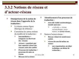 3.3.2 Notions de réseau et  d’acteur-réseau Omniprésence de la notion de réseau dans l’approche de la traduction :   Le réseau comme figure théorique de référence  Caractérise les autres notions du modèle de la traduction :  Intermédiaires = composés ou décrivent des  réseaux Acteurs : constitués par leur capacité à tisser des réseaux entre des entités Processus de traduction = processus de mise en réseau Réseaux de la science Aboutissement d’un processus de traduction :   nouvelle réalité sociotechnique, monde nouveau :  « hybrides », réseau sociotechnique, socio-nature, un  acteur-réseau … Notion d’acteur-réseau :  Réseau reliant de nombreuses entités réseau devenu lui-même un acteur:  une organisation, un objet technique, un thème de recherche… 